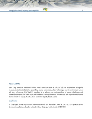 2Energy productivity: aligning global agendas
About KAPSARC
The King Abdullah Petroleum Studies and Research Center (KAPSARC) is an independent, non-profit
research institution dedicated to researching energy economics, policy, technology, and the environment across
all types of energy. KAPSARC’s mandate is to advance the understanding of energy challenges and
opportunities facing the world today and tomorrow, through unbiased, independent, and high-caliber research
for the benefit of society. KAPSARC is located in Riyadh, Saudi Arabia.
Legal notice
© Copyright 2014 King Abdullah Petroleum Studies and Research Center (KAPSARC). No portion of this
document may be reproduced or utilized without the proper attribution to KAPSARC.
 