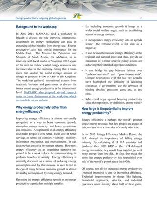 3Energy productivity: aligning global agendas
Background to the workshop
In April 2014, KAPSARC held a workshop in
Riyadh to discuss the role improved international
cooperation on energy productivity can play in
enhancing global benefits from energy use. Energy
productivity also has special importance for the
Middle East. The Minister for Petroleum and
Minerals of Saudi Arabia, Ali Al-Naimi, in an
interview with local media in November 2012 spoke
of the need to reduce wasted energy resources and
increase value in the economy, noting that it takes
more than double the world average amount of
energy to generate $1000 of GDP in the Kingdom.
The workshop gathered international experts from
academia, business and government to discuss the
issues around energy productivity at the international
level. KAPSARC also prepared several research
notes to frame discussions at the workshop which
are available on our website.
Why energy productivity rather than
energy efficiency?
Improving energy efficiency is almost universally
recognized as a way to boost economic growth,
strengthen energy security, and lower greenhouse
gas emissions. At a personal level, energy efficiency
also makes people’s lives better. It can deliver better
services in terms of comfort, visibility, mobility,
information processing, and entertainment. It can
also provide attractive investment returns. However,
energy efficiency as an organizing narrative has
proved to be a weak vehicle for communicating its
profound benefits to society. Energy efficiency is
normally discussed as a means of reducing energy
consumption and, by that measure, is seen to fail in
the eyes of many because economic growth is almost
invariably accompanied by rising energy demand.
Recasting the energy efficiency agenda as an energy
productivity agenda has multiple benefits:
 By including economic growth it brings in a
wider social welfare angle, such as establishing
access to energy services;
 It incorporates energy efficiency into an agenda
where the rebound effect is not seen as a
negative;
 It can be used to measure energy efficiency at the
regional and national level and, thus, provide an
indication of whether specific policy actions are
achieving their intended aggregate outcomes;
 It can bridge the gap between debates over
“carbon-constraints” and “growth-constraints”.
Climate negotiations over the last two decades
have highlighted the difficulty of achieving
consensus if governments use the approach of
binding absolute emissions caps; and, in any
case,
 Who could argue against boosting productivity
since the opposite is, by definition, energy waste?
How large is the potential to improve
energy productivity?
Energy efficiency is perhaps the world’s greatest
single energy resource, but few people are aware of
this, or even have a clear idea of exactly what it is.
In its 2013 Energy Efficiency Market Report, the
IEA showed the importance of falling energy
intensity, by calculating if 11 IEA countries had
produced their 2010 GDP at the 1974 delivered
energy intensities, they would have used 65 per cent
more energy than they did. In fact, they make the
point that energy productivity has helped fuel over
half of the world’s growth since the 1970s.
Of course, not all the increased energy productivity
(reduced intensity) is due to increasing efficiency.
Technical improvements in things like lighting,
household appliances, vehicles, and industrial
processes count for only about half of these gains.
 
