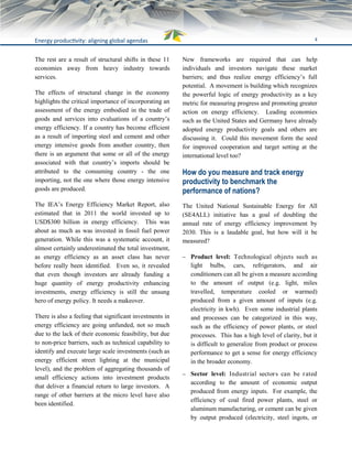 4Energy productivity: aligning global agendas
The rest are a result of structural shifts in these 11
economies away from heavy industry towards
services.
The effects of structural change in the economy
highlights the critical importance of incorporating an
assessment of the energy embodied in the trade of
goods and services into evaluations of a country’s
energy efficiency. If a country has become efficient
as a result of importing steel and cement and other
energy intensive goods from another country, then
there is an argument that some or all of the energy
associated with that country’s imports should be
attributed to the consuming country ­ the one
importing, not the one where those energy intensive
goods are produced.
The IEA’s Energy Efficiency Market Report, also
estimated that in 2011 the world invested up to
USD$300 billion in energy efficiency. This was
about as much as was invested in fossil fuel power
generation. While this was a systematic account, it
almost certainly underestimated the total investment,
as energy efficiency as an asset class has never
before really been identified. Even so, it revealed
that even though investors are already funding a
huge quantity of energy productivity enhancing
investments, energy efficiency is still the unsung
hero of energy policy. It needs a makeover.
There is also a feeling that significant investments in
energy efficiency are going unfunded, not so much
due to the lack of their economic feasibility, but due
to non-price barriers, such as technical capability to
identify and execute large scale investments (such as
energy efficient street lighting at the municipal
level), and the problem of aggregating thousands of
small efficiency actions into investment products
that deliver a financial return to large investors. A
range of other barriers at the micro level have also
been identified.
New frameworks are required that can help
individuals and investors navigate these market
barriers; and thus realize energy efficiency’s full
potential. A movement is building which recognizes
the powerful logic of energy productivity as a key
metric for measuring progress and promoting greater
action on energy efficiency. Leading economies
such as the United States and Germany have already
adopted energy productivity goals and others are
discussing it. Could this movement form the seed
for improved cooperation and target setting at the
international level too?
How do you measure and track energy
productivity to benchmark the
performance of nations?
The United National Sustainable Energy for All
(SE4ALL) initiative has a goal of doubling the
annual rate of energy efficiency improvement by
2030. This is a laudable goal, but how will it be
measured?
 Product level: Technological objects such as
light bulbs, cars, refrigerators, and air
conditioners can all be given a measure according
to the amount of output (e.g. light, miles
travelled, temperature cooled or warmed)
produced from a given amount of inputs (e.g.
electricity in kwh). Even some industrial plants
and processes can be categorized in this way,
such as the efficiency of power plants, or steel
processes. This has a high level of clarity, but it
is difficult to generalize from product or process
performance to get a sense for energy efficiency
in the broader economy.
 Sector level: Industrial sectors can be rated
according to the amount of economic output
produced from energy inputs. For example, the
efficiency of coal fired power plants, steel or
aluminum manufacturing, or cement can be given
by output produced (electricity, steel ingots, or
 