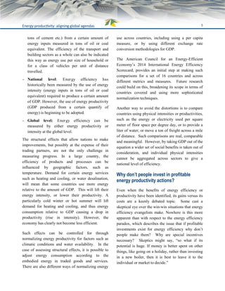 5Energy productivity: aligning global agendas
tons of cement etc.) from a certain amount of
energy inputs measured in tons of oil or coal
equivalent. The efficiency of the transport and
building sectors as a whole can also be indicated
this way as energy use per size of household or
for a class of vehicles per unit of distance
travelled.
 National level: Energy efficiency has
historically been measured by the use of energy
intensity (energy inputs in tons of oil or coal
equivalent) required to produce a certain amount
of GDP. However, the use of energy productivity
(GDP produced from a certain quantify of
energy) is beginning to be adopted.
 Global level: Energy efficiency can be
measured by either energy productivity or
intensity at the global level.
The structural effects that allow nations to make
improvements, but possibly at the expense of their
trading partners, are not the only challenge in
measuring progress. In a large country, the
efficiency of products and processes can be
influenced by geographic factors, such as
temperature. Demand for certain energy services
such as heating and cooling, or water desalination,
will mean that some countries use more energy
relative to the amount of GDP. This will lift their
energy intensity, or lower their productivity. A
particularly cold winter or hot summer will lift
demand for heating and cooling, and thus energy
consumption relative to GDP causing a drop in
productivity (rise in intensity). However, the
economy has clearly not become less efficient.
Such effects can be controlled for through
normalizing energy productivity for factors such as
climatic conditions and water availability. In the
case of assessing structural effects, it is possible to
adjust energy consumption according to the
embodied energy in traded goods and services.
There are also different ways of normalizing energy
use across countries, including using a per capita
measure, or by using different exchange rate
conversion methodologies for GDP.
The American Council for an Energy-Efficient
Economy’s 2014 International Energy Efficiency
Scorecard, provides an initial step at making such
comparisons for a set of 16 countries and across
different metrics and measures. Future research
could build on this, broadening its scope in terms of
countries covered and using more sophisticated
normalization techniques.
Another way to avoid the distortions is to compare
countries using physical intensities or productivities,
such as the energy or electricity used per square
meter of floor space per degree day, or to provide a
liter of water; or move a ton of freight across a mile
of distance. Such comparisons are real, comparable
and meaningful. However, by taking GDP out of the
equation a wider set of social benefits is taken out of
consideration, and individual physical intensities
cannot be aggregated across sectors to give a
national level of efficiency.
Why don’t people invest in profitable
energy productivity actions?
Even when the benefits of energy efficiency or
productivity have been identified, its gains versus its
costs are a keenly debated topic. Some cast a
skeptical eye over the win-win situations that energy
efficiency evangelists make. Nowhere is this more
apparent than with respect to the energy efficiency
paradox, which describes the issue that if profitable
investments exist for energy efficiency why don’t
people make them? Why are special incentives
necessary? Skeptics might say, “so what if its
potential is huge. If money is better spent on other
things, like going on a holiday, rather than investing
in a new boiler, then it is best to leave it to the
individual or market to decide.”
 