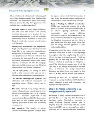 6Energy productivity: aligning global agendas
A host of behavioral, informational, contractual, and
supply-chain impediments have been highlighted as
reasons for a less than expected uptake of the energy
efficiency actions. So, why don’t people invest in
profitable energy productivity actions?
 Sunk cost effects: In theory people should not
take sunk costs into account when making
investment decisions, but in practice they do.
This means society can get locked into inefficient
infrastructure once an investment is made, even
though it would make economic sense to switch
to an alternative.
 Valuing time inconsistently and impatience:
People value the present more than they value the
future. This is one reason why economists use
discount rates in evaluating projects. However,
some people discount the future so heavily that
investments that make payoffs in the long-term
are forsaken for short-term benefit. Many energy
efficiency investments fall into this category,
with relatively high upfront costs, but delivering
lower operating costs over the longer term.
 Lack of clear goals: Goal setting has been
found to help overcome status quo and set a
reference point to measure performance against.
 Lack of time, knowledge and expertise: The
information and technical requirements for
undertaking energy efficiency actions can be
high.
 The costs: Although many energy efficiency
projects offer positive net present values over the
lifetime of the investment, they can be expensive
up front. Businesses might look at the
opportunity cost of this and decided the money is
better spent on other strategic goals, such as
capturing greater market share, than minimizing
operating costs.
 Split incentives: The benefits of energy
efficiency in buildings go to the occupier, while
the expense accrues most often to the owner. If
they are not the same person or organization, this
often results in cheap, low efficiency buildings.
 Lack of “cutting the ribbon” opportunities:
Unlike many supply-side projects, like a solar
plant, for example, there is often no ribbon to cut
at official opening ceremonies. Photo
opportunities with energy efficiency
infrastructure make for dull news even with the
most charismatic of celebrities and politicians. At
the household level, people are more likely to
gain social status from solar panels on the roof
than for energy efficient appliances or some
really good insulation.
It has also not helped that energy efficiency has most
often been talked about in terms of reducing energy
consumption rather than emphasizing the positive
effect it can have on economic growth. People are
generally put off when they are told they have to
make do with less of something, like being told to
turn off the lights by their mother, even if it is the
right thing to do. Energy productivity on the other
hand, de-emphasizes the energy conservation
dimension and places focus more clearly on how
more can be done, not less, with the same resources.
Following on from this, an important area of
research is to quantify the effect on GDP of different
energy efficiency actions and investments and
highlight this to policymakers.
What is the finance sector doing to tap
energy productivity’s potential?
Recognition of energy efficiency as an asset class is
growing, but is a long way from becoming a
significant reality. Nevertheless, innovation in
energy efficiency financing methods such as
Property Assessed Clean Energy (PACE), On-Bill
Repayment (OBR) and new contract forms such as
Efficiency Services Agreements (ESAs) demonstrate
 