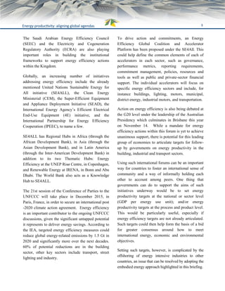 9Energy productivity: aligning global agendas
The Saudi Arabian Energy Efficiency Council
(SEEC) and the Electricity and Cogeneration
Regulatory Authority (ECRA) are also playing
important roles in building the institutional
frameworks to support energy efficiency actions
within the Kingdom.
Globally, an increasing number of initiatives
addressing energy efficiency include the already
mentioned United Nations Sustainable Energy for
All initiative (SE4ALL), the Clean Energy
Ministerial (CEM), the Super-Efficient Equipment
and Appliance Deployment Initiative (SEAD), the
International Energy Agency’s Efficient Electrical
End-Use Equipment (4E) initiative, and the
International Partnership for Energy Efficiency
Cooperation (IPEEC), to name a few.
SE4ALL has Regional Hubs in Africa (through the
African Development Bank), in Asia (through the
Asian Development Bank), and in Latin America
(through the Inter-American Development Bank) in
addition to its two Thematic Hubs: Energy
Efficiency at the UNEP Risø Centre, in Copenhagen,
and Renewable Energy at IRENA, in Bonn and Abu
Dhabi. The World Bank also acts as a Knowledge
Hub to SE4ALL.
The 21st session of the Conference of Parties to the
UNFCCC will take place in December 2015, in
Paris, France, in order to secure an international post
-2020 climate action agreement. Energy efficiency
is an important contributor to the ongoing UNFCCC
discussions, given the significant untapped potential
it represents to deliver energy savings. According to
the IEA, targeted energy efficiency measures could
reduce global energy-related emissions by 1.5 Gt in
2020 and significantly more over the next decades.
60% of potential reductions are in the building
sector, other key sectors include transport, street
lighting and industry.
To drive action and commitments, an Energy
Efficiency Global Coalition and Accelerator
Platform has been proposed under the SE4All. This
could help define the common elements of each of
accelerators in each sector, such as governance,
performance metrics, reporting requirements,
commitment management, policies, resources and
tools as well as public and private-sector financial
support. The individual accelerators will focus on
specific energy efficiency sectors and include, for
instance buildings, lighting, motors, municipal,
district energy, industrial motors, and transportation.
Action on energy efficiency is also being debated at
the G20 level under the leadership of the Australian
Presidency which culminates in Brisbane this year
on November 14. While a mandate for energy
efficiency actions within this forum is yet to achieve
unanimous support, there is potential for this leading
group of economies to articulate targets for follow-
up by governments on energy productivity in the
building, industrial and transport sectors.
Using such international forums can be an important
way for countries to foster an international sense of
community and a way of informally holding each
other to account among peers. One thing that
governments can do to support the aims of such
initiatives underway would be to set energy
productivity targets at the national or sector level
(GDP per energy use unit); and/or energy
productivity targets at the process and product level.
This would be particularly useful, especially if
energy efficiency targets are not already articulated.
Such targets could then help form the basis of a bid
for greater consensus around how to meet
international energy, economic and environmental
objectives.
Setting such targets, however, is complicated by the
offshoring of energy intensive industries to other
countries, an issue that can be resolved by adopting the
embodied energy approach highlighted in this briefing.
 