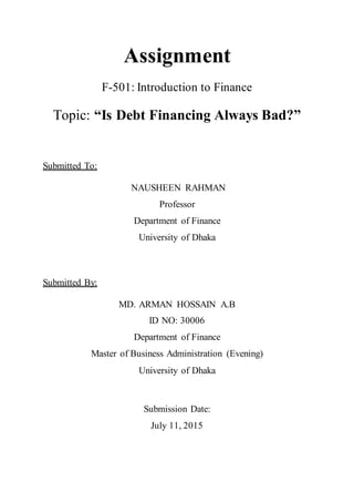 Assignment
F-501: Introduction to Finance
Topic: “Is Debt Financing Always Bad?”
Submitted To:
NAUSHEEN RAHMAN
Professor
Department of Finance
University of Dhaka
Submitted By:
MD. ARMAN HOSSAIN A.B
ID NO: 30006
Department of Finance
Master of Business Administration (Evening)
University of Dhaka
Submission Date:
July 11, 2015
 