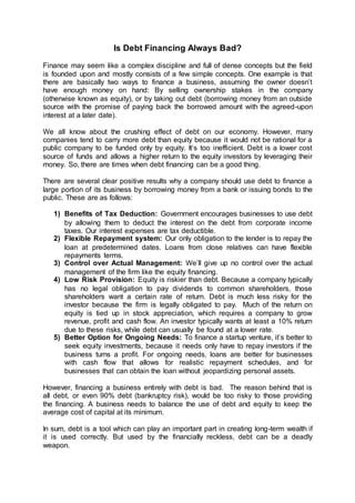 Is Debt Financing Always Bad?
Finance may seem like a complex discipline and full of dense concepts but the field
is founded upon and mostly consists of a few simple concepts. One example is that
there are basically two ways to finance a business, assuming the owner doesn’t
have enough money on hand: By selling ownership stakes in the company
(otherwise known as equity), or by taking out debt (borrowing money from an outside
source with the promise of paying back the borrowed amount with the agreed-upon
interest at a later date).
We all know about the crushing effect of debt on our economy. However, many
companies tend to carry more debt than equity because it would not be rational for a
public company to be funded only by equity. It’s too inefficient. Debt is a lower cost
source of funds and allows a higher return to the equity investors by leveraging their
money. So, there are times when debt financing can be a good thing.
There are several clear positive results why a company should use debt to finance a
large portion of its business by borrowing money from a bank or issuing bonds to the
public. These are as follows:
1) Benefits of Tax Deduction: Government encourages businesses to use debt
by allowing them to deduct the interest on the debt from corporate income
taxes. Our interest expenses are tax deductible.
2) Flexible Repayment system: Our only obligation to the lender is to repay the
loan at predetermined dates. Loans from close relatives can have flexible
repayments terms.
3) Control over Actual Management: We’ll give up no control over the actual
management of the firm like the equity financing.
4) Low Risk Provision: Equity is riskier than debt. Because a company typically
has no legal obligation to pay dividends to common shareholders, those
shareholders want a certain rate of return. Debt is much less risky for the
investor because the firm is legally obligated to pay. Much of the return on
equity is tied up in stock appreciation, which requires a company to grow
revenue, profit and cash flow. An investor typically wants at least a 10% return
due to these risks, while debt can usually be found at a lower rate.
5) Better Option for Ongoing Needs: To finance a startup venture, it’s better to
seek equity investments, because it needs only have to repay investors if the
business turns a profit. For ongoing needs, loans are better for businesses
with cash flow that allows for realistic repayment schedules, and for
businesses that can obtain the loan without jeopardizing personal assets.
However, financing a business entirely with debt is bad. The reason behind that is
all debt, or even 90% debt (bankruptcy risk), would be too risky to those providing
the financing. A business needs to balance the use of debt and equity to keep the
average cost of capital at its minimum.
In sum, debt is a tool which can play an important part in creating long-term wealth if
it is used correctly. But used by the financially reckless, debt can be a deadly
weapon.
 