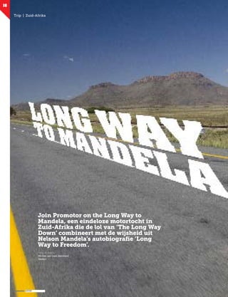 promotor
16
Trip | Zuid-Afrika
Join Promotor on the Long Way to
Mandela, een eindeloze motortocht in
Zuid-Afrika die de lol van ‘The Long Way
Down’ combineert met de wijsheid uit
Nelson Mandela’s autobiografie ‘Long
Way to Freedom’.
Tekst en foto’s:
Michiel van Dam, Bernhard
Stikfort
 