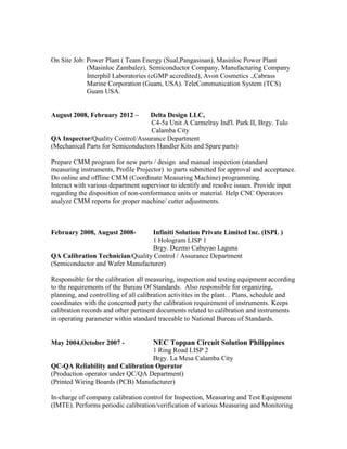 On Site Job: Power Plant ( Team Energy (Sual,Pangasinan), Masinloc Power Plant
(Masinloc Zambalez), Semiconductor Company, Manufacturing Company
Interphil Laboratories (cGMP accredited), Avon Cosmetics .,Cabrass
Marine Corporation (Guam, USA). TeleCommunication System (TCS)
Guam USA.
August 2008, February 2012 – Delta Design LLC,
C4-5a Unit A Carmelray Ind'l. Park II, Brgy. Tulo
Calamba City
QA Inspector/Quality Control/Assurance Department
(Mechanical Parts for Semiconductors Handler Kits and Spare parts)
Prepare CMM program for new parts / design and manual inspection (standard
measuring instruments, Profile Projector) to parts submitted for approval and acceptance.
Do online and offline CMM (Coordinate Measuring Machine) programming.
Interact with various department supervisor to identify and resolve issues. Provide input
regarding the disposition of non-conformance units or material. Help CNC Operators
analyze CMM reports for proper machine/ cutter adjustments.
February 2008, August 2008- Infiniti Solution Private Limited Inc. (ISPL )
1 Hologram LISP 1
Brgy. Dezmo Cabuyao Laguna
QA Calibration Technician/Quality Control / Assurance Department
(Semiconductor and Wafer Manufacturer)
Responsible for the calibration all measuring, inspection and testing equipment according
to the requirements of the Bureau Of Standards. Also responsible for organizing,
planning, and controlling of all calibration activities in the plant. . Plans, schedule and
coordinates with the concerned party the calibration requirement of instruments. Keeps
calibration records and other pertinent documents related to calibration and instruments
in operating parameter within standard traceable to National Bureau of Standards.
May 2004,October 2007 - NEC Toppan Circuit Solution Philippines
1 Ring Road LISP 2
Brgy. La Mesa Calamba City
QC-QA Reliability and Calibration Operator
(Production operator under QC/QA Department)
(Printed Wiring Boards (PCB) Manufacturer)
In-charge of company calibration control for Inspection, Measuring and Test Equipment
(IMTE). Performs periodic calibration/verification of various Measuring and Monitoring
 