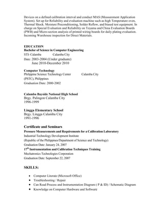 Devices on a defined calibration interval and conduct MAS (Measurement Application
System). Set up for Reliability and evaluation machine such as high Temperature oven,
Thermal Shock. Moisture Preconditioning, Solder Reflow, and biased test equipment. In
charge on Special Evaluation and Reliability on Toyama and China Evaluation Boards
(PWB) and Micro-section analysis of printed wiring boards for daily plating evaluation.
Incoming Warehouse inspection for Direct Materials.
EDUCATION
Bachelor of Science in Computer Engineering
STI- Calamba Calamba City
Date: 2003-2004 (Under graduate)
June 2010-December 2010
Computer Technology
Philippine Science Technology Center Calamba City
(PSTC), Philippines
Graduation Date: 2000-2002
Calamba Bayside National High School
Brgy. Palingon Calamba City
1996-1999
Lingga Elementary School
Brgy. Lingga Calamba City
1991-1996
Certificate and Seminars
Pressure Measurements and Requirements for a Calibration Laboratory
Industrial Technology Development Institute
(Republic of the Philippines/Department of Science and Technology)
Graduation Date: January 24, 2007
17th
Instrumentation and Calibration Techniques Training
Mechatronics Technologies Corporation
Graduation Date: September 22, 2007
SKILLS:
 Computer Literate (Microsoft Office)
 Troubleshooting / Repair
 Can Read Process and Instrumentation Diagram ( P & ID) / Schematic Diagram
 Knowledge on Computer Hardware and Software
 