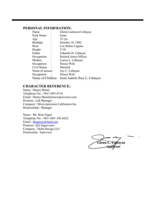 PERSONAL INFORMATION:
Name : Glenn Lantacon Cabayao
Nick Name : Gene
Age : 33 yrs
Birthday : October 16, 1982
Born : Los Baños Laguna
Height : 5’10
Father : Eduardo D. Cabayao
Occupation : Retired Army Officer
Mother: : Lariza L. Cabayao
Occupation : House Wife
Civil Status : Married
Name of spouse: Joy C, Cabayao
Occupation : House Wife
Name of Children: Gene Isabela Jhoy C, Cabayao
CHARACTER REFERENCE:
Name : Danny Butial
Telephone No. : 0917-885-4718
Email : Danny.Butial@microprecision.com
Position : Lab Manager
Company : Micro precision Calibration Inc.
Relationship : Manager
Name : Mr. Boni Signo
Telephone No. : 063- 049- 545-6622
Email : Bsigno@deltad.com
Position : QA Supervisor
Company : Delta Design LLC
Relationship : Supervisor
Glenn L. Cabayao
Applicant
 