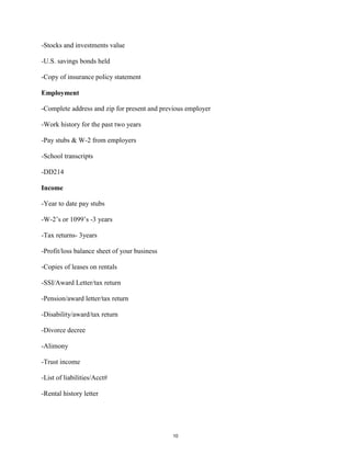 -Stocks and investments value
-U.S. savings bonds held
-Copy of insurance policy statement
Employment
-Complete address and zip for present and previous employer
-Work history for the past two years
-Pay stubs & W-2 from employers
-School transcripts
-DD214
Income
-Year to date pay stubs
-W-2’s or 1099’s -3 years
-Tax returns- 3years
-Profit/loss balance sheet of your business
-Copies of leases on rentals
-SSI/Award Letter/tax return
-Pension/award letter/tax return
-Disability/award/tax return
-Divorce decree
-Alimony
-Trust income
-List of liabilities/Acct#
-Rental history letter
10
 