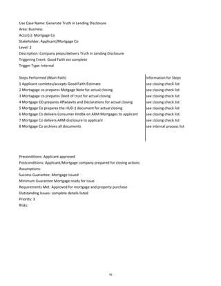 Use Case Name: Generate Truth in Lending Disclosure
Area: Business
Actor(s): Mortgage Co
Stakeholder: Applicant/Mortgage Co
Level: 2
Description: Company preps/delivers Truth in Lending Disclosure
Triggering Event: Good Faith est complete
Trigger Type: Internal
Steps Performed (Main Path) Information for Steps
1 Applicant comletes/accepts Good Faith Estimate see closing check list
2 Mortagage co prepares Motgage Note for actual closing see closing check list
3 Mortagage co prepares Deed of trust for actual closing see closing check list
4 Mortgage CO prepares Affadavits and Declarations for actual closing see closing check list
5 Mortgage Co prepares the HUD-1 document for actual closing see closing check list
6 Mortgage Co delivers Consumer Hndbk on ARM Mortgages to applicant see closing check list
7 Mortgage Co delivers ARM disclosure to applicant see closing check list
8 Mortgage Co archives all documents see internal process list
Preconditions: Applicant approved
Postconditions: Applicant/Mortgage company prepared for closing actions
Assumptions:
Success Guarantee: Mortgage issued
Minimum Guarantee Mortgage ready for issue
Requirements Met: Approved for mortgage and property purchase
Outstanding Issues: complete details listed
Priority: 3
Risks:
16
 