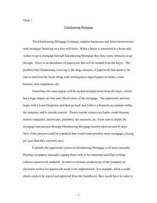 Team 1
Glendenning Mortgage
The Glendenning Mortgage Company supplies businesses and future homeowners
with mortgage financing on a free-will basis. When a buyer is interested in a home and
wishes to get a mortgage through Glendenning Mortgage they have some obstacles to go
through. There is an abundance of paperwork that will be needed from the buyer. The
problem that Glendenning is having is the large amounts of paperwork that needs to be
sent to and from the buyer along with sending these signed papers to banks, credit
bureaus, loan originators, etc.
Sometimes the same papers will be needed multiple times from the buyer, which
has a huge impact on time and effectiveness of the mortgage. The paperwork and loan
begin with a Loan Originator and then go back and forth to a financial accountant within
the company and to outside sources. Theses outside sources are banks, credit bureaus,
termite inspectors, electricians, plumbers, tax assessors, etc. From start to finish, the
mortgage loan process through Glendenning Mortgage usually takes around 45 days.
Now if this process could be expedited that would mean possibly more mortgages closing
per year than they currently have.
Currently the paperwork system at Glendenning Mortgage is all done manually.
Printing out papers, manually signing them, only to be submitted and filed in filing
cabinets seems to be outdated. In order to increase productivity of the company an
electronic system for paperwork needs to be implemented. For example, when a credit
check needs to be signed and approved from the homebuyer, they would have to come to
4
 