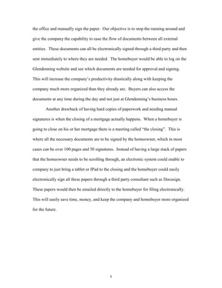 the office and manually sign the paper. Our objective is to stop the running around and
give the company the capability to ease the flow of documents between all external
entities. These documents can all be electronically signed through a third party and then
sent immediately to where they are needed. The homebuyer would be able to log on the
Glendenning website and see which documents are needed for approval and signing.
This will increase the company’s productivity drastically along with keeping the
company much more organized than they already are. Buyers can also access the
documents at any time during the day and not just at Glendenning’s business hours.
Another drawback of having hard copies of paperwork and needing manual
signatures is when the closing of a mortgage actually happens. When a homebuyer is
going to close on his or her mortgage there is a meeting called “the closing”. This is
where all the necessary documents are to be signed by the homeowner, which in most
cases can be over 100 pages and 50 signatures. Instead of having a large stack of papers
that the homeowner needs to be scrolling through, an electronic system could enable to
company to just bring a tablet or IPad to the closing and the homebuyer could easily
electronically sign all these papers through a third party consultant such as Docusign.
These papers would then be emailed directly to the homebuyer for filing electronically.
This will easily save time, money, and keep the company and homebuyer more organized
for the future.
5
 