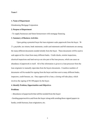 Team 1
1. Name of Department
Glendenning Mortgage Corporation
2. Purpose of Department
- To supply businesses and future homeowners with mortgage financing.
3. Summary of Business Activities
Upon getting a potential buyer the loan originator seeks paperwork from the buyer. W-
2’s, paystubs, tax returns, bank statements, credit card statements and bill statements are among
the many different documents needed initially from the buyer. These documents will be used to
seek approval for a loan from many different banks. Credit checks, termite inspections,
electrical inspections and land surveys are also part of the loan process, which can cause an
abundance of paperwork in itself. All of the information is given to a loan processor from the
loan originator to manually input data from the buyers documents. Countless numbers of
documents will be needed for signing from the buyer and then sent to many different banks,
inspectors, credit bureaus, etc. Once approved for a loan, a closing will take place, which
involves the signing of 50-100 papers by the buyer.
4. Identify Problem, Opportunities and Objectives
Problem:
- Abundance of paperwork that will be needed from the buyer
- Sending paperwork to and from the buyer along with sending these signed papers to
banks, credit bureaus, loan originators, etc.
6
 