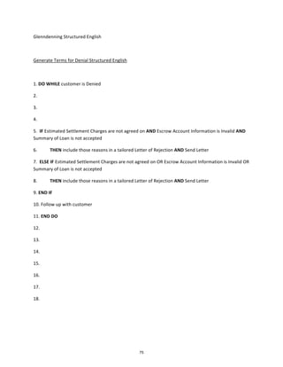 Glenndenning	
  Structured	
  English	
  
Generate	
  Terms	
  for	
  Denial	
  Structured	
  English	
  
1. DO	
  WHILE	
  customer	
  is	
  Denied
2.	
  
3.	
  
4.	
  
5. IF	
  Estimated	
  Settlement	
  Charges	
  are	
  not	
  agreed	
  on	
  AND	
  Escrow	
  Account	
  Information	
  is	
  Invalid	
  AND
Summary	
  of	
  Loan	
  is	
  not	
  accepted	
  
6. THEN	
  include	
  those	
  reasons	
  in	
  a	
  tailored	
  Letter	
  of	
  Rejection	
  AND	
  Send	
  Letter
7. ELSE	
  IF	
  Estimated	
  Settlement	
  Charges	
  are	
  not	
  agreed	
  on	
  OR	
  Escrow	
  Account	
  Information	
  is	
  Invalid	
  OR
Summary	
  of	
  Loan	
  is	
  not	
  accepted	
  
8. THEN	
  include	
  those	
  reasons	
  in	
  a	
  tailored	
  Letter	
  of	
  Rejection	
  AND	
  Send	
  Letter
9. END	
  IF
10. Follow	
  up	
  with	
  customer
11. END	
  DO
12.	
  
13.	
  
14.	
  
15.	
  
16.	
  
17.	
  
18.	
  
75
 