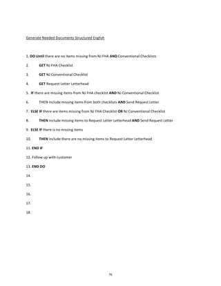  
Generate	
  Needed	
  Documents	
  Structured	
  English	
  
	
  
1.	
  DO	
  Until	
  there	
  are	
  no	
  items	
  missing	
  from	
  NJ	
  FHA	
  AND	
  Conventional	
  Checklists	
  
2.	
   GET	
  NJ	
  FHA	
  Checklist	
  	
  
3.	
   GET	
  NJ	
  Conventional	
  Checklist	
  
4.	
  	
   GET	
  Request	
  Letter	
  Letterhead	
  
5.	
  	
  IF	
  there	
  are	
  missing	
  items	
  from	
  NJ	
  FHA	
  checklist	
  AND	
  NJ	
  Conventional	
  Checklist	
   	
  
6.	
   THEN	
  include	
  missing	
  items	
  from	
  both	
  checklists	
  AND	
  Send	
  Request	
  Letter	
  
7.	
  	
  ELSE	
  IF	
  there	
  are	
  items	
  missing	
  from	
  NJ	
  FHA	
  Checklist	
  OR	
  NJ	
  Conventional	
  Checklist	
  
8.	
   THEN	
  include	
  missing	
  items	
  to	
  Request	
  Letter	
  Letterhead	
  AND	
  Send	
  Request	
  Letter	
  
9.	
  	
  ELSE	
  IF	
  there	
  is	
  no	
  missing	
  items	
  
10.	
  	
   THEN	
  include	
  there	
  are	
  no	
  missing	
  items	
  to	
  Request	
  Letter	
  Letterhead	
  
11.	
  END	
  IF	
  
12.	
  Follow	
  up	
  with	
  customer	
  
13.	
  END	
  DO	
  
14.	
  
15.	
  
16.	
  
17.	
  
18.	
   	
  
	
  
76
 