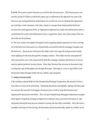 ii. & iii. The current system functions as an aid for the loan processor. The loan processor can
use this current E-Folder to refresh the report, get a confirmation the appraisal was sent to the
borrower, get a prequalification authorization for a credit run, use of a floating lock agreement,
any red flags, a title calculator, a fee sheet, checks or receipts from funds paid by borrower,
invoices for credit/appraisal/VOE, an Application/Appraisal fee credit card authorization form, a
commitment fee credit card authorization form, a registration sheet, and a loan contact sheet are
all on the site for printing.
iv. The new system will support all legality issues regarding digital signatures as well as storing
all of the borrowers documents on a shared folder accessed by both the mortgage company and
the borrower. The borrower will access the folder with a user login ID and password created
when applying for the loan through the company website. This folder must be encrypted and
only accessed by users with a password by both the mortgage company and borrower to insure
security against potential security threats. Once they borrower has accesses to documents they
can digitally sign all the paperwork through Docusign. Docusign is a way to sign 100% of all
documents online through mobile devices, tablets, and computers.
7. Analyze System needs
i. By creating a shared folder for the Glendenning Mortgage Corporation, the amount of time a
loan takes to close can be minimized. Uploading documents and digitally signing with Docusign
can increase the amount of mortgages closed per year as well as keep the business more
organized for the present and future. This will give Glendenning Mortgage Corporation an upper
hand against competing mortgage companies by making it more convenient for buyers to sign
documents during the loan process instead of coming into the office constantly. Once the loan is
complete and ready for the closing, all documents can be electronically signed on a tablet, saved
8
 