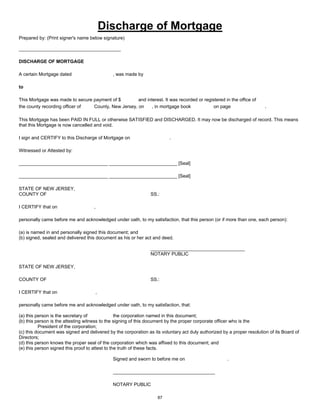 Discharge of Mortgage
Prepared by: (Print signer's name below signature)
_______________________________________
DISCHARGE OF MORTGAGE
A certain Mortgage dated , was made by
to
This Mortgage was made to secure payment of $ and interest. It was recorded or registered in the office of
the county recording officer of County, New Jersey, on , in mortgage book on page .
This Mortgage has been PAID IN FULL or otherwise SATISFIED and DISCHARGED. It may now be discharged of record. This means
that this Mortgage is now cancelled and void.
I sign and CERTIFY to this Discharge of Mortgage on .
Witnessed or Attested by:
__________________________________ __________________________ [Seal]
__________________________________ __________________________ [Seal]
STATE OF NEW JERSEY,
COUNTY OF SS.:
I CERTIFY that on ,
personally came before me and acknowledged under oath, to my satisfaction, that this person (or if more than one, each person):
(a) is named in and personally signed this document; and
(b) signed, sealed and delivered this document as his or her act and deed.
____________________________________
NOTARY PUBLIC
STATE OF NEW JERSEY,
COUNTY OF SS.:
I CERTIFY that on ,
personally came before me and acknowledged under oath, to my satisfaction, that:
(a) this person is the secretary of the corporation named in this document;
(b) this person is the attesting witness to the signing of this document by the proper corporate officer who is the
President of the corporation;
(c) this document was signed and delivered by the corporation as its voluntary act duly authorized by a proper resolution of its Board of
Directors;
(d) this person knows the proper seal of the corporation which was affixed to this document; and
(e) this person signed this proof to attest to the truth of these facts.
Signed and sworn to before me on .
_______________________________________
NOTARY PUBLIC
87
 
