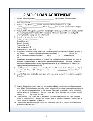 SIMPLE	
  LOAN	
  AGREEMENT	
  
1. Parties:	
  The	
  undersigned	
  is	
  ______________________,	
  the	
  Borrower,	
  and	
  the	
  Lender	
  is	
  
_______________________________________.	
  
2. Date	
  of	
  Agreement:	
  ________________________________________________.	
  
3. Promise	
  to	
  Pay:	
  Within	
  _____	
  months	
  from	
  today,	
  Borrower	
  promises	
  to	
  pay	
  to	
  
Lender_________________________	
  dollars	
  ($_______)	
  and	
  interest	
  as	
  well	
  as	
  other	
  charges	
  
avowed	
  below.	
  
4. Accountability:	
  Although	
  this	
  agreement	
  may	
  be	
  signed	
  below	
  by	
  more	
  than	
  one	
  person,	
  each	
  of	
  
the	
  undersigned	
  understands	
  that	
  they	
  are	
  each	
  as	
  individuals	
  responsible	
  and	
  jointly	
  and	
  
severally	
  liable	
  for	
  paying	
  back	
  the	
  full	
  amount.	
  
5. Breakdown	
  of	
  Loan:	
  Borrower	
  will	
  pay:	
  	
  
Amount	
  of	
  Loan:	
  $__________	
  
Other	
  (Describe)	
  $__________	
  
Amount	
  financed:	
  $__________	
  
Finance	
  charge:	
  $__________	
  
Total	
  of	
  payments:	
  $__________	
  
ANNUAL	
  PERCENTAGE	
  RATE________________%	
  
6. Repayment:	
  Borrower	
  will	
  pay	
  back	
  in	
  the	
  following	
  manner:	
  Borrower	
  will	
  repay	
  the	
  amount	
  of	
  
this	
  note	
  in	
  _____equal	
  continuous	
  monthly	
  installments	
  of	
  $____________	
  each	
  on	
  the	
  _____	
  
day	
  of	
  each	
  month	
  preliminary	
  on	
  the	
  _____day	
  of	
  _______,	
  20____,	
  and	
  ending	
  on	
  _________,	
  
20____.	
  
7. Prepayment:	
  Borrower	
  has	
  the	
  right	
  to	
  pay	
  back	
  the	
  whole	
  exceptional	
  amount	
  at	
  any	
  time.	
  If	
  
Borrower	
  pays	
  before	
  time,	
  or	
  if	
  this	
  loan	
  is	
  refinanced	
  or	
  replaced	
  by	
  a	
  new	
  note,	
  Lender	
  will	
  
refund	
  the	
  unearned	
  finance	
  charge,	
  figured	
  by	
  the	
  Rule	
  of	
  78-­‐a	
  commonly	
  used	
  formula	
  for	
  
figuring	
  rebates	
  on	
  installment	
  loans.	
  
8. Late	
  Charge:	
  Any	
  payment	
  not	
  remunerated	
  within	
  ten	
  (10)	
  days	
  of	
  its	
  due	
  date	
  shall	
  be	
  subject	
  
to	
  a	
  belatedly	
  charge	
  of	
  5%	
  of	
  the	
  payment,	
  not	
  to	
  exceed	
  $____________	
  for	
  any	
  such	
  late	
  
installment.	
  
9. Security:	
  To	
  protect	
  Lender,	
  Borrower	
  gives	
  what	
  is	
  known	
  as	
  a	
  security	
  interest	
  or	
  mortgage	
  in:	
  
[Describe:]	
  
__________________________________________________________________________	
  
___________________________________________________________________________	
  
___________________________________________________________________________	
  
___________________________________________________________________________	
  
10. Default:	
  If	
  for	
  any	
  reason	
  Borrower	
  not	
  succeeds	
  to	
  make	
  any	
  payment	
  on	
  time,	
  Borrower	
  shall	
  
be	
  in	
  default.	
  The	
  Lender	
  can	
  then	
  order	
  instant	
  payment	
  of	
  the	
  entire	
  remaining	
  unpaid	
  balance	
  
of	
  this	
  loan,	
  without	
  giving	
  anyone	
  further	
  notices.	
  If	
  Borrower	
  has	
  not	
  paid	
  the	
  full	
  amount	
  of	
  
the	
  loan	
  when	
  the	
  final	
  payment	
  is	
  due,	
  the	
  Lender	
  will	
  charge	
  Borrower	
  interest	
  on	
  the	
  unpaid	
  
balance	
  at	
  ______	
  percent	
  (%)	
  per	
  year.	
  
11. Collection	
  fees:	
  If	
  this	
  note	
  is	
  placed	
  with	
  a	
  legal	
  representative	
  for	
  collection,	
  then	
  Borrower	
  
agrees	
  to	
  pay	
  an	
  attorney's	
  fee	
  of	
  fifteen	
  percent	
  (15%)	
  of	
  the	
  voluntary	
  balance.	
  This	
  fee	
  will	
  be	
  
added	
  to	
  the	
  unpaid	
  balance	
  of	
  the	
  loan.	
  
12. Co-­‐borrowers:	
  Any	
  Co-­‐borrowers	
  signing	
  this	
  agreement	
  agree	
  to	
  be	
  likewise	
  accountable	
  with	
  
the	
  borrower	
  for	
  this	
  loan.	
  
	
  
89
 