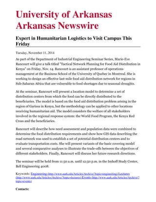 University of Arkansas
Arkansas Newswire
Expert in Humanitarian Logistics to Visit Campus This
Friday
Tuesday, November 11, 2014
As part of the Department of Industrial Engineering Seminar Series, Marie-Eve
Rancourt will give a talk titled "Tactical Network Planning for Food Aid Distribution in
Kenya" on Friday, Nov. 14. Rancourt is an assistant professor of operations
management at the Business School of the University of Quebec in Montreal. She is
working to design an effective last-mile food aid distribution network for regions in
Sub-Saharan Africa that are vulnerable to food shortages due to seasonal droughts.
At the seminar, Rancourt will present a location model to determine a set of
distribution centers from which the food can be directly distributed to the
beneficiaries. The model is based on the food aid distribution problem arising in the
region of Garissa in Kenya, but the methodology can be applied to other locations
receiving humanitarian aid. The model considers the welfare of all stakeholders
involved in the regional response system: the World Food Program, the Kenya Red
Cross and the beneficiaries.
Rancourt will describe how need assessment and population data were combined to
determine the food distribution requirements and show how GIS data describing the
road network was used to establish a set of potential distribution centers and to
evaluate transportation costs. She will present variants of the basic covering model
and several comparative analyses to illustrate the trade-offs between the objectives of
different stakeholders. Finally, Rancourt will discuss her future research directions.
The seminar will be held from 11:50 a.m. until 12:50 p.m. in the Imhoff Study Center,
Bell Engineering 4008.
Keywords: Engineering (http://www.uark.edu/Articles/Archive/?topic=engineering) Lectures
(http://www.uark.edu/Articles/Archive/?topic=lectures) Events (http://www.uark.edu/Articles/Archive/?
topic=events)
Contacts:
 