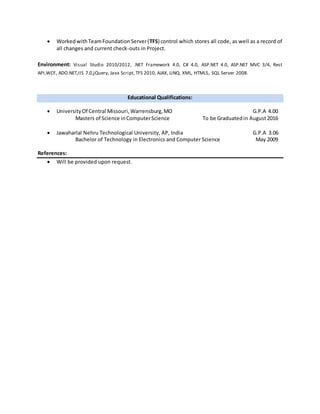  WorkedwithTeamFoundationServer(TFS) control which stores all code, as well as a record of
all changes and current check-outs in Project.
Environment: Visual Studio 2010/2012, .NET Framework 4.0, C# 4.0, ASP.NET 4.0, ASP.NET MVC 3/4, Rest
API,WCF, ADO.NET,IIS 7.0,jQuery, Java Script, TFS 2010, AJAX, LINQ, XML, HTML5, SQL Server 2008.
Educational Qualifications:
 UniversityOf Central Missouri,Warrensburg,MO G.P.A 4.00
Masters of Science inComputerScience To be Graduatedin August2016
 Jawaharlal Nehru Technological University, AP, India G.P.A 3.06
Bachelor of Technology in Electronics and Computer Science May 2009
References:
 Will be provided upon request.
 