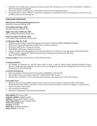  Oracle Primavera P6 Enterprise Project Portfolio Management Pre Sales Specialist from Oracle (Sep’15.
 Oracle Primavera P6 Enterprise Project Portfolio Management Sales Specialist from Oracle (Sep’15.
 Oracle Primavera Unifier Pre Sales Assessment from Oracle (Sep’15).
 Oracle Primavera Unifier Sales Assessment from Oracle (Sep’15).
 PPM (Project Planning Management); CADD Centre, Tambaram, Chennai
 MS Project; CADD Centre, Tambaram, Chennai.
 Oracle PRIMAVERA P6 R-6.1; CADD Centre, Tambaram, Chennai
 Logistics & Supply Chain Management; International Academy for Certification & Training, Noida, Conducting IIT Delhi.
 35 PDU modules completed for PMP Examination (Project Management Professional); PMI (UK).
(Reg. No-201404-005069)
Computer Skills: Microsoft Office 2007, 2010 and 2013.
Training Conducted
 For Colleges on Primavera 6.7 and MS Project 2007 of basic as well as advance levels including Enterprise Project
Structure, Organizational Breakdown Structure, Resource Management, Risk & Issue Management, Cost & Earned Value
Management, Progress Reporting etc.
Academic Participations
 Poster presentation International level of symposium BIOZEN’07, from IIT Delhi.
 Electron Microscope, industrial training from “CANCER INSTITUTE” Chennai.
 B Tech Project as Studies on “Ultra sonication aided enzymatic unhairing process”, from CLRI, Chennai.
 MBA Project for TG Constructions using MS Project as Project Co-ordination and planning.
Personality Traits
 Ability to solve practical problems and deal with a variety of concrete variables in situations where only limited
standardization exists. Ability to interpret a variety of instructions furnished in written, oral, diagram, or schedule form.
 Honest, Innovative and Creative.
 Self motivated and ambitious
 Impressive organizational and communicational skills.
Date of Birth: 26th January 1984
Linguistic Abilities: English and Hindi
Hobbies: Sudoku solving,
Salary Expectation: As per Company Norms
Preferred Location: Open
Passport: M6452591
References: Available on Request
CTC: 6.41 L/Anm
Pan Card No: AQPPR0957A
 