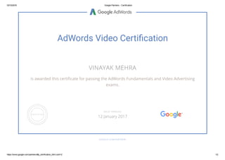 03/10/2016 Google Partners ­ Certification
https://www.google.com/partners/#p_certification_html;cert=2 1/2
AdWords Video Certiãcation
VINAYAK MEHRA
is awarded this certiñcate for passing the AdWords Fundamentals and Video Advertising
exams.
GOOGLE.COM/PARTNERS
VALID THROUGH
12 January 2017
 