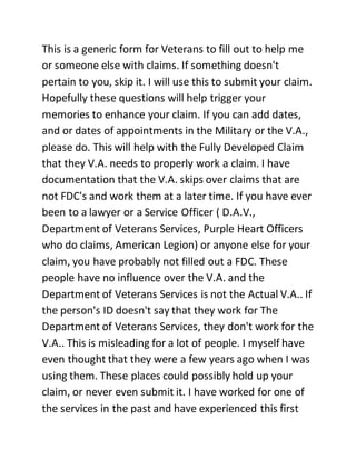 This is a generic form for Veterans to fill out to help me
or someone else with claims. If something doesn't
pertain to you, skip it. I will use this to submit your claim.
Hopefully these questions will help trigger your
memories to enhance your claim. If you can add dates,
and or dates of appointments in the Military or the V.A.,
please do. This will help with the Fully Developed Claim
that they V.A. needs to properly work a claim. I have
documentation that the V.A. skips over claims that are
not FDC's and work them at a later time. If you have ever
been to a lawyer or a Service Officer ( D.A.V.,
Department of Veterans Services, Purple Heart Officers
who do claims, American Legion) or anyone else for your
claim, you have probably not filled out a FDC. These
people have no influence over the V.A. and the
Department of Veterans Services is not the Actual V.A.. If
the person's ID doesn't say that they work for The
Department of Veterans Services, they don't work for the
V.A.. This is misleading for a lot of people. I myself have
even thought that they were a few years ago when I was
using them. These places could possibly hold up your
claim, or never even submit it. I have worked for one of
the services in the past and have experienced this first
 