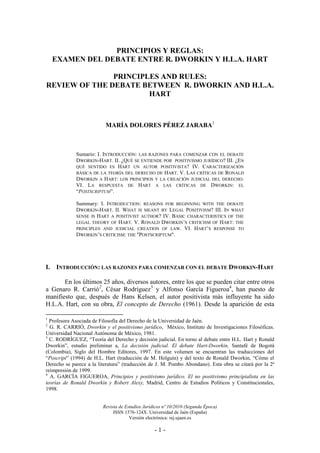 Revista de Estudios Jurídicos nº 10/2010 (Segunda Época)
ISSN 1576-124X. Universidad de Jaén (España)
Versión electrónica: rej.ujaen.es
- 1 -
PRINCIPIOS Y REGLAS:
EXAMEN DEL DEBATE ENTRE R. DWORKIN Y H.L.A. HART
PRINCIPLES AND RULES:
REVIEW OF THE DEBATE BETWEEN R. DWORKIN AND H.L.A.
HART
MARÍA DOLORES PÉREZ JARABA1
Sumario: I. INTRODUCCIÓN: LAS RAZONES PARA COMENZAR CON EL DEBATE
DWORKIN-HART. II. ¿QUÉ SE ENTIENDE POR POSITIVISMO JURÍDICO? III. ¿EN
QUÉ SENTIDO ES HART UN AUTOR POSITIVISTA? IV. CARACTERIZACIÓN
BÁSICA DE LA TEORÍA DEL DERECHO DE HART. V. LAS CRÍTICAS DE RONALD
DWORKIN A HART: LOS PRINCIPIOS Y LA CREACIÓN JUDICIAL DEL DERECHO.
VI. LA RESPUESTA DE HART A LAS CRÍTICAS DE DWORKIN: EL
“POSTSCRIPTUM”.
Summary: I. INTRODUCTION: REASONS FOR BEGINNING WITH THE DEBATE
DWORKIN-HART. II. WHAT IS MEANT BY LEGAL POSITIVISM? III. IN WHAT
SENSE IS HART A POSITIVIST AUTHOR? IV. BASIC CHARACTERISTICS OF THE
LEGAL THEORY OF HART. V. RONALD DWORKIN’S CRITICISM OF HART: THE
PRINCIPLES AND JUDICIAL CREATION OF LAW. VI. HART’S RESPONSE TO
DWORKIN’S CRITICISM: THE "POSTSCRIPTUM".
I. INTRODUCCIÓN: LAS RAZONES PARA COMENZAR CON EL DEBATE DWORKIN-HART
En los últimos 25 años, diversos autores, entre los que se pueden citar entre otros
a Genaro R. Carrió2
, César Rodríguez3
y Alfonso García Figueroa4
, han puesto de
manifiesto que, después de Hans Kelsen, el autor positivista más influyente ha sido
H.L.A. Hart, con su obra, El concepto de Derecho (1961). Desde la aparición de esta
1
Profesora Asociada de Filosofía del Derecho de la Universidad de Jaén.
2
G. R. CARRIÓ, Dworkin y el positivismo jurídico, México, Instituto de Investigaciones Filosóficas.
Universidad Nacional Autónoma de México, 1981.
3
C. RODRÍGUEZ, “Teoría del Derecho y decisión judicial. En torno al debate entre H.L. Hart y Ronald
Dworkin”, estudio preliminar a, La decisión judicial. El debate Hart-Dworkin, Santafé de Bogotá
(Colombia), Siglo del Hombre Editores, 1997. En este volumen se encuentran las traducciones del
“Poscript” (1994) de H.L. Hart (traducción de M. Holguín) y del texto de Ronald Dworkin, “Cómo el
Derecho se parece a la literatura” (traducción de J. M. Pombo Abondano). Esta obra se citará por la 2ª
reimpresión de 1999.
4
A. GARCÍA FIGUEROA, Principios y positivismo jurídico. El no positivismo principialista en las
teorías de Ronald Dworkin y Robert Alexy, Madrid, Centro de Estudios Políticos y Constitucionales,
1998.
 
