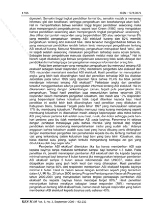 ISSN : 1978-0575
KES MAS Vol. 3, No. 3, September 2009 : 162-232
Page 4
diperoleh. Semakin tinggi tingkat pendidikan formal ibu, semakin mudah ia menyerap
informasi gizi dan kesehatan, sehingga pengetahuan dan kesehatannya akan baik.3
Hal ini memperlihatkan bahwa semakin tinggi tingkat pendidikan seseorang maka
akan mempengaruhi pengetahuannya, seperti teori Green (1980) yang mengatakan
bahwa pendidikan seseorang akan mempengaruhi tingkat pengetahuan seseorang.4
Jika dilihat dari jumlah responden yang berpendidikan SD atau sederajat hanya 8%
yang memiliki pengetahuan tentang ASI eksklusif kurang dan 52% memiliki
pengetahuan tentang ASI eksklusif baik. Data tersebut menggambarkan bahwa ibu
yang mempunyai pendidikan rendah belum tentu mempunyai pengetahuan tentang
ASI eksklusif kurang. Menurut Notoatmojo, pengetahuan merupakan hasil “tahu’, dan
ini terjadi setelah seseorang melakukan pengidraan terhadap suatu obyek tertentu.
Sebagian besar pengetahuan manusia diperoleh melalui mata dan telinga.5
Hal ini
berarti dapat dikatakan juga bahwa pengetahuan seseorang tidak selalu didapat dari
pendidikan formal tetapi juga dari pengalaman maupun informasi dari orang lain.
Pada item pertanyaan yang mengukur pengatahuan ibu menyusui tentang ASI
eksklusif sebagian besar responden (79%) memahami pengertian ASI eksklusif dan
75% responden memahami manfaat ASI eksklusif. Hasil penelitian ini menunjukkan
angka yang lebih baik dibandingkan hasil dari penelitian terhadap 900 ibu disekitar
Jabotabek pada tahun 1995 yang diperoleh fakta bahwa 70,4% ibu tidak pernah
mendengar informasi tentang ASI eksklusif.6
Perbedaan angka dari penelitian
tersebut menggambarkan adanya peningkatan informasi tentang ASI eksklusif. Hal ini
dikarenakan seiring dengan perkembangan zaman, terjadi pula peningkatan ilmu
pengetahuan. Tetapi hasil penelitian juga menunjukkan bahwa sebanyak 25%
responden belum memahami pengertian kolustrum, dan masih ada 10% responden
yang berpendapat bahwa kolustrum tidak dapat diberikan kepada bayi. Hasil
penelitian ini sedikit lebih baik dibandingkan hasil penelitian yang dilakukan di
Kabupaten Barru, Sulawesi Tengah pada tahun 1997 yang menunjukkan sebanyak
17% ibu membuang kolustrum.2
Perilaku menyusui yang kurang mendukung seperti
membuang kolustrum ini disebabkan masih adanya kepercayaan atau mitos bahwa
ASI yang keluar pertama kali adalah susu basi, rusak, dan kotor sehingga pada hari-
hari pertama para ibu tidak memberikan ASI pada bayinya. Fenomena ini selaras
dengan pendapat Indrawijaya yaitu bahwa mereka yang berasal dari tingkat
pendidikan rendah cenderung mempertahankan tradisi yang sudah ada.7
Adanya
anggapan bahwa kolustrum adalah susu basi yang harus dibuang perlu dihilangkan
dengan memberikan pengertian dan pemahaman kepada ibu-ibu tentang manfaat zat
-zat yang terkandung dalam kolustrum bagi bayi yang baru lahir. Kolustrum, atau
biasa disebut susu jolong, sudah terbukti mengandung berbagai zat gizi yang
dibutuhkan oleh bayi sejak lahir.1
Pemberian ASI eksklusif ditentukan jika ibu hanya memberikan ASI saja
kepada bayinya tanpa makanan tambahan sampai bayi berumur 4-6 bulan. Pada
penelitian ini, peneliti menetapkan pemberian ASI eksklusif oleh ibu kepada bayinya
minimal sampai bayi berumur 4 bulan karena jika menggunakan ketentuan pemberian
ASI eksklusif sampai 6 bulan sesuai rekomendasi dari UNICEF, maka akan
didapatkan angka yang jauh lebih kecil dari yang diharapkan. Hasil penelitian
menujukkan hanya 60% dari responden memberikan ASI eksklusif kepada bayinya
minimal 4 bulan. Hasil ini belum sesuai dengan komitmen seperti yang tercantum
dalam UU RI No. 25 tahun 2000 tentang Program Pembangunan Nasional (Propenas)
tahun 2000-2004 yang menyebutkan bahwa tingkat pencapaian pemberian ASI
eksklusif ibu kepada bayinya harus mencapai target 80%.8
Hasil penelitian
menunjukkan bahwa meskipun sebagian besar responden (78%) mempunyai
pengetahuan tentang ASI eksklusif baik, namun masih banyak responden yang belum
memberikan ASI eksklusif kepada bayinya yaitu sebesar 40%.
165
JurnalKES
MAS
UAD
Vol.3,No.3,Septem
ber2009
 