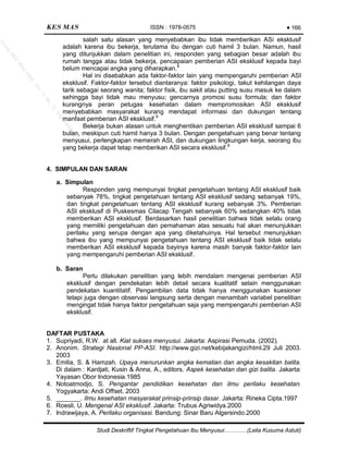KES MAS ISSN : 1978-0575
Studi Deskriftif Tingkat Pengetahuan Ibu Menyusui…………(Lelia Kusuma Astuti)
Page 5
salah satu alasan yang menyebabkan ibu tidak memberikan ASi eksklusif
adalah karena ibu bekerja, terutama ibu dengan cuti hamil 3 bulan. Namun, hasil
yang ditunjukkan dalam penelitian ini, responden yang sebagian besar adalah ibu
rumah tangga atau tidak bekerja, pencapaian pemberian ASI eksklusif kepada bayi
belum mencapai angka yang diharapkan.6
Hal ini disebabkan ada faktor-faktor lain yang mempengaruhi pemberian ASI
eksklusif. Faktor-faktor tersebut diantaranya: faktor psikologi, takut kehilangan daya
tarik sebagai seorang wanita; faktor fisik, ibu sakit atau putting susu masuk ke dalam
sehingga bayi tidak mau menyusu; gencarnya promosi susu formula; dan faktor
kurangnya peran petugas kesehatan dalam mempromosikan ASI eksklusif
menyebabkan masyarakat kurang mendapat informasi dan dukungan tentang
manfaat pemberian ASI eksklusif.9
Bekerja bukan alasan untuk menghentikan pemberian ASI eksklusif sampai 6
bulan, meskipun cuti hamil hanya 3 bulan. Dengan pengetahuan yang benar tentang
menyusui, perlengkapan memerah ASI, dan dukungan lingkungan kerja, seorang ibu
yang bekerja dapat tetap memberikan ASI secara eksklusif.6
4. SIMPULAN DAN SARAN
a. Simpulan
Responden yang mempunyai tingkat pengetahuan tentang ASI eksklusif baik
sebanyak 78%, tingkat pengetahuan tentang ASI eksklusif sedang sebanyak 19%,
dan tingkat pengetahuan tentang ASI eksklusif kurang sebanyak 3%. Pemberian
ASI eksklusif di Puskesmas Cilacap Tengah sebanyak 60% sedangkan 40% tidak
memberikan ASI eksklusif. Berdasarkan hasil penelitian bahwa tidak selalu orang
yang memiliki pengetahuan dan pemahaman atas sesuatu hal akan menunjukkan
perilaku yang serupa dengan apa yang diketahuinya. Hal tersebut menunjukkan
bahwa ibu yang mempunyai pengetahuan tentang ASI eksklusif baik tidak selalu
memberikan ASI eksklusif kepada bayinya karena masih banyak faktor-faktor lain
yang mempengaruhi pemberian ASI eksklusif.
b. Saran
Perlu dilakukan penelitian yang lebih mendalam mengenai pemberian ASI
eksklusif dengan pendekatan lebih detail secara kualitatif selain menggunakan
pendekatan kuantitatif. Pengambilan data tidak hanya menggunakan kuesioner
tetapi juga dengan observasi langsung serta dengan menambah variabel penelitian
mengingat tidak hanya faktor pengetahuan saja yang mempengaruhi pemberian ASI
eksklusif.
DAFTAR PUSTAKA
1. Supriyadi, R.W. at all. Kiat sukses menyusui. Jakarta: Aspirasi Pemuda. (2002).
2. Anonim. Strategi Nasional PP-ASI. http://www.gizi.net/kebijakangizi/html.29 Juli 2003.
2003
3. Emilia, S. & Hamzah. Upaya menurunkan angka kematian dan angka kesakitan balita.
Di dalam : Kardjati, Kusin & Anna, A., editors. Aspek kesehatan dan gizi balita. Jakarta:
Yayasan Obor Indonesia.1985
4. Notoatmodjo, S. Pengantar pendidikan kesehatan dan ilmu perilaku kesehatan.
Yogyakarta: Andi Offset. 2003
5. _______. Ilmu kesehatan masyarakat prinsip-prinsip dasar. Jakarta: Rineka Cipta.1997
6. Roesli, U. Mengenal ASI eksklusif. Jakarta: Trubus Agriwidya.2000
7. Indrawijaya, A. Perilaku organisasi. Bandung: Sinar Baru Algersindo.2000
166
JurnalKES
MAS
UAD
Vol.3,No.3,Septem
ber2009
 