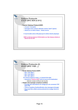 Page 10
Exterior Protocols
E.G.PE.G.P (RFC 9O4 et 911)
r Exterior Gateway Protocol (EGP)
• cf cours 1 ère partie
• échanges entre routeurs déclarés comme pairs (peers)
• situés sur un même réseau : réseau source
= tout le trafic entre 2 AS passe par le même chemin physique
EGP ne doit pas donner d'information sur des réseaux situés en
dehors de son AS
Exterior Protocols (2)
B.G.P (RFC 1105 ...)B.G.P (RFC 1105 ...)
r Border Gateway Protocol (BGP)
• RFC 1105, BGP-1
• RFC 1163, BGP-2
• RFC 1267, BGP-3
Ni vraiment distance vector ni vraiment link state
• transmet le chemin d’AS entre la source et la destination
– détection simple et efficace des boucles
r Adapté à des topologie complexes (maillées)
• Echange des informations de routage par une connexion TCP
(port 179)
• inclut un système d'authentification des messages échangés
• Peut aussi être utilisé comme protocole de routage interne (I-
BGP)
 