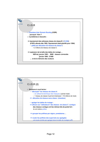 Page 12
C.I.D.R
r Classless Inter Domain Routing (CIDR)
pourquoi faire ?
r 2 problèmes à résoudre :
= épuisement des adresses réseau de classe B (16.384)
(# 50% alloués dès 1992, l'épuisement était planifié pour 1994)
• pallié par allocation de réseaux de classe C
 2 millions de réseaux de classe C
= explosion de la taille des tables de routage ...
NSFnet, janvier 1993 : 9000 réseaux connectés
janvier 1994 : 21400
... et de la mémoire des routeurs
C.I.D.R (2)
r Solutions à court terme :
• découper les réseaux de classe A
– en utilisant la technique des masques (subnet mask) .
– 1 réseau de classe A permet d'adresser  16 millions de hosts
= allocation de réseaux sans classe (classless)
• agréger les tables de routage :
= allouer aux utilisateurs des réseaux de classe C contigus
des réseaux contigus ont les mêmes bits de poids fort :
ils ont même préfixe
= grouper les préfixes par région, prestataires ...
= router les préfixes des supernets (ou agrégats)
une seule entrée par agrégat dans la table de routage suffit
 
