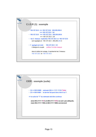 Page 13
C.I.D.R (3) : exemple
• 193.127.32.0 = 193.127.32.0 255.255.255.0
= 193.127.32.0 / 24
• 193.127.33.0 = 193.127.33.0 255.255.255.0
= 193.127.33.0 / 24
• les 2 réseaux explicites 193.127.32.0 et 193.127.33.0
sont agrégés en 193.127.32.0 255.255.254.0
• l’ agrégat est noté : 193.127.32.0 / 23
il désigne le couple préfixe / nb bits masque
dans la table de routage, il représente les 2 réseaux
193.127.32.0 et 193.127.33.0
CIDR : exemple (suite)
• 32 = 0010 0000 netmask 254 = 1111 1110 (7 bits)
• 33 = 0010 0001 le dernier bit peut donc être 0 ou 1
= la suite de 1 du netmask doit être continue
ainsi 253 (1111 1101) et 250 (1111 1010) ne sont pas adéquats,
mais 252 (1111 1100) et 248 (1111 1000) conviennent
 