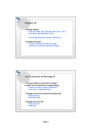 Page 3
Rappels (2)
r Routage statique :
• route add | delete @IP_destination @IP_router metric
• route default @IP_destination metric
• ip route @IP_destination netmask @IP_routeur
r Routage dynamique :
• échange périodique des tables de routage
• mise à jour automatique de la table de routage
Les Protocoles de Routage IP
r Pourquoi utiliser un protocole de routage ?
= pallier les inconvénients du routage statique :
• boucles de routage, routages asymétriques
• trous noirs, routages aberrants ...
r Routage au sein d’un Autonomous System (AS)
• Interior Protocol
= RIP, OSPF, IGRP ...
r Routage entre deux AS
• Exterior Protocol
= EGP, BGP ...
 