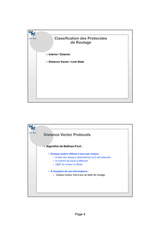 Page 4
Classification des Protocoles
de Routage
r Interior / Exterior
r Distance Vector / Link State
Distance Vector Protocols
r Algorithm de Bellman-Ford :
• Chaque routeur diffuse à tous ses voisins :
– la liste des réseaux (destinations) qu'il sait atteindre,
– le nombre de sauts à effectuer
– l'@IP du routeur à utiliser,
• A réception de ces informations :
– chaque routeur met à jour sa table de routage
 