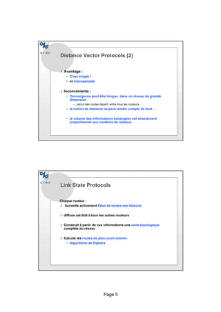 Page 5
Distance Vector Protocols (2)
r Avantage :
• C’est simple !
• et interopérable
r Inconvénients :
• Convergence peut être longue dans un réseau de grande
dimension
– calcul des routes réparti entre tous les routeurs
• la notion de distance ne peut rendre compte de tout ...
• le volume des informations échangées est directement
proportionnel aux nombres de réseaux
Link State Protocols
Chaque routeur :
r Surveille activement l'état de toutes ses liaisons
r diffuse cet état à tous les autres routeurs
r Construit à partir de ces informations une carte topologique
complète du réseau
r Calcule les routes de plus court chemin
• Algorithme de Dijkstra
 