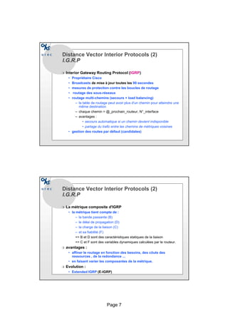 Page 7
Distance Vector Interior Protocols (2)
I.G.R.PI.G.R.P
r Interior Gateway Routing Protocol (IGRP)
• Propriétaire Cisco
• Broadcasts de mise à jour toutes les 90 secondes
• mesures de protection contre les boucles de routage
• routage des sous-réseaux
• routage multi-chemins (secours + load balancing)
– la table de routage peut avoir plus d'un chemin pour atteindre une
même destination
– chaque chemin = @_prochain_routeur, N°_interface
– avantages :
• secours automatique si un chemin devient indisponible
• partage du trafic entre les chemins de métriques voisines
• gestion des routes par défaut (candidates)
Distance Vector Interior Protocols (2)
I.G.R.PI.G.R.P
r La métrique composite d'IGRP
• la métrique tient compte de :
– la bande passante (B)
– le délai de propagation (D)
– la charge de la liaison (C)
– et sa fiabilité (F)
= B et D sont des caractéristiques statiques de la liaison
= C et F sont des variables dynamiques calculées par le routeur.
r avantages :
• affiner le routage en fonction des besoins, des côuts des
ressources , de la redondance ...
• en faisant varier les composantes de la métrique.
r Evolution :
• Extended IGRP (E-IGRP)
 
