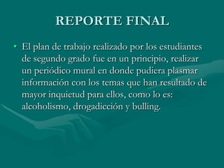 REPORTE FINAL
• El plan de trabajo realizado por los estudiantes
  de segundo grado fue en un principio, realizar
  un periódico mural en donde pudiera plasmar
  información con los temas que han resultado de
  mayor inquietud para ellos, como lo es:
  alcoholismo, drogadicción y bulling.
 