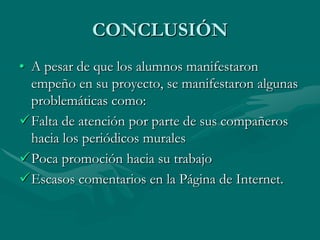 CONCLUSIÓN
• A pesar de que los alumnos manifestaron
  empeño en su proyecto, se manifestaron algunas
  problemáticas como:
Falta de atención por parte de sus compañeros
  hacia los periódicos murales
Poca promoción hacia su trabajo
Escasos comentarios en la Página de Internet.
 