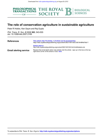 Downloaded from rstb.royalsocietypublishing.org on August 29, 2012




The role of conservation agriculture in sustainable agriculture
Peter R Hobbs, Ken Sayre and Raj Gupta
Phil. Trans. R. Soc. B 2008 363, 543-555
doi: 10.1098/rstb.2007.2169


References                          This article cites 70 articles, 1 of which can be accessed free
                                    http://rstb.royalsocietypublishing.org/content/363/1491/543.full.html#ref-list-1

                                    Article cited in:
                                    http://rstb.royalsocietypublishing.org/content/363/1491/543.full.html#related-urls

Email alerting service              Receive free email alerts when new articles cite this article - sign up in the box at the top
                                    right-hand corner of the article or click here




To subscribe to Phil. Trans. R. Soc. B go to: http://rstb.royalsocietypublishing.org/subscriptions
 