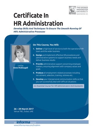 www.informa-mea.com/hradmin
Certi cate In
HR Administration
Develop Skills And Techniques To Ensure The Smooth Running Of
HR’s Administrative Processes
On This Course, You Will:
1. Deliver a high level of service to both the operational HR
team and the wider business
2. Design and implement e ective HR procedures and
administrative systems to support business needs and
deliver business results
3. Provide administrative support concerning employee
matters, ensuring alignment with company values and
goals
4. Produce all employment related processes including
recruitment, selection, training, sickness etc.
5. Develop your interpersonal communication skills so that
you can successfully deal with di cult situations
An Essential Course For HR Administrators And Assistants
Led by
Anne McDougall
26 – 29 March 2017
Venue TBC, Dubai, UAE
 