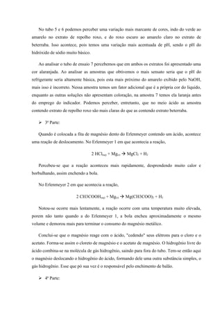 No tubo 5 e 6 podemos perceber uma variação mais marcante de cores, indo do verde ao
amarelo no extrato de repolho roxo, e do roxo escuro ao amarelo claro no extrato de
beterraba. Isso acontece, pois temos uma variação mais acentuada de pH, sendo o pH do
hidróxido de sódio muito básico.
Ao analisar o tubo de ensaio 7 percebemos que em ambos os extratos foi apresentado uma
cor alaranjada. Ao analisar as amostras que obtivemos o mais sensato seria que o pH do
refrigerante seria altamente básica, pois esta mais próximo do amarelo exibido pelo NaOH,
mais isso é incorreto. Nessa amostra temos um fator adicional que é a própria cor do liquido,
enquanto as outras soluções não apresentam coloração, na amostra 7 temos ela laranja antes
do emprego do indicador. Podemos perceber, entretanto, que no meio ácido as amostra
contendo extrato de repolho roxo são mais claras do que as contendo extrato beterraba.
 3ª Parte:
Quando é colocada a fita de magnésio dento do Erlenmeyer contendo um ácido, acontece
uma reação de deslocamento. No Erlenmeyer 1 em que acontecia a reação,
2 HCl(aq) + Mg(s)  MgCl2 + H2
Percebeu-se que a reação aconteceu mais rapidamente, desprendendo muito calor e
borbulhando, assim enchendo a bola.
No Erlenmeyer 2 em que acontecia a reação,
2 CH3COOH(aq) + Mg(s)  Mg(CH3COO)2 + H2
Notou-se ocorre mais lentamente, a reação ocorre com uma temperatura muito elevada,
porem não tanto quando a do Erlenmeyer 1, a bola encheu aproximadamente o mesmo
volume e demorou mais para terminar o consumo do magnésio metálico.
Conclui-se que o magnésio reage com o ácido, "cedendo" seus elétrons para o cloro e o
acetato. Forma-se assim o cloreto de magnésio e o acetato de magnésio. O hidrogênio livre do
ácido combina-se na molécula de gás hidrogênio, saindo para fora do tubo. Tem-se então aqui
o magnésio deslocando o hidrogênio do ácido, formando dele uma outra substância simples, o
gás hidrogênio. Esse que pó sua vez é o responsável pelo enchimento de balão.
 4ª Parte:
 