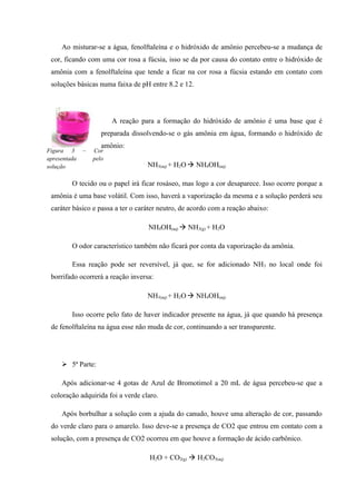 Ao misturar-se a água, fenolftaleína e o hidróxido de amônio percebeu-se a mudança de
cor, ficando com uma cor rosa a fúcsia, isso se da por causa do contato entre o hidróxido de
amônia com a fenolftaleína que tende a ficar na cor rosa a fúcsia estando em contato com
soluções básicas numa faixa de pH entre 8.2 e 12.
A reação para a formação do hidróxido de amônio é uma base que é
preparada dissolvendo-se o gás amônia em água, formando o hidróxido de
amônio:
NH3(aq) + H2O NH4OH(aq)
O tecido ou o papel irá ficar rosáseo, mas logo a cor desaparece. Isso ocorre porque a
amônia é uma base volátil. Com isso, haverá a vaporização da mesma e a solução perderá seu
caráter básico e passa a ter o caráter neutro, de acordo com a reação abaixo:
NH4OH(aq)  NH3(g) + H2O
O odor característico também não ficará por conta da vaporização da amônia.
Essa reação pode ser reversível, já que, se for adicionado NH3 no local onde foi
borrifado ocorrerá a reação inversa:
NH3(aq) + H2O NH4OH(aq)
Isso ocorre pelo fato de haver indicador presente na água, já que quando há presença
de fenolftaleína na água esse não muda de cor, continuando a ser transparente.
 5ª Parte:
Após adicionar-se 4 gotas de Azul de Bromotimol a 20 mL de água percebeu-se que a
coloração adquirida foi a verde claro.
Após borbulhar a solução com a ajuda do canudo, houve uma alteração de cor, passando
do verde claro para o amarelo. Isso deve-se a presença de CO2 que entrou em contato com a
solução, com a presença de CO2 ocorreu em que houve a formação de ácido carbônico.
H2O + CO2(g)  H2CO3(aq)
Figura 3 – Cor
apresentada pelo
solução
 