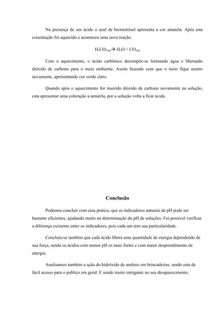 Na presença de um ácido o azul de bromotimol apresenta a cor amarela. Após esta
constatação foi aquecido e aconteceu uma nova reação.
H2CO3(aq) H2O + CO2(g)
Com o aquecimento, o ácido carbônico decompõe-se formando água e liberando
dióxido de carbono para o meio ambiente. Assim fazendo com que o meio fique neutro
novamente, apresentando cor verde claro.
Quando após o aquecimento for inserido dióxido de carbono novamente na solução,
esta apresentar uma coloração a amarela, por a solução volta a ficar ácida.
Conclusão
Podemos concluir com essa pratica, que os indicadores naturais de pH pode ser
bastante eficientes, ajudando muito na determinação do pH de soluções. Foi possível verificar
a diferença existente entre os indicadores, pois cada um tem sua particularidade.
Concluiu-se também que cada ácido libera uma quantidade de energia dependendo de
sua força, sendo os ácidos com menor pH os mais fortes e com maior desprendimento de
energia.
Analisamos também a ação do hidróxido de amônio em brincadeiras, sendo esta de
fácil acesso para o publico em geral. E sendo muito intrigante no seu desaparecimento.
 