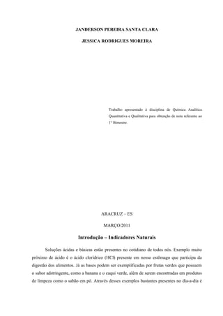 JANDERSON PEREIRA SANTA CLARA
JESSICA RODRIGUES MOREIRA
Trabalho apresentado à disciplina de Química Analítica
Quantitativa e Qualitativa para obtenção de nota referente ao
1° Bimestre.
ARACRUZ – ES
MARÇO/2011
Introdução – Indicadores Naturais
Soluções ácidas e básicas estão presentes no cotidiano de todos nós. Exemplo muito
próximo de ácido é o ácido clorídrico (HCl) presente em nosso estômago que participa da
digestão dos alimentos. Já as bases podem ser exemplificadas por frutas verdes que possuem
o sabor adstringente, como a banana e o caqui verde, além de serem encontradas em produtos
de limpeza como o sabão em pó. Através desses exemplos bastantes presentes no dia-a-dia é
 