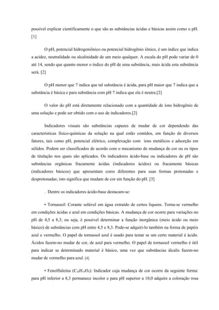 possível explicar cientificamente o que são as substâncias ácidas e básicas assim como o pH.
[1]
O pH, potencial hidrogeniônico ou potencial hidrogênio iônico, é um índice que indica
a acidez, neutralidade ou alcalinidade de um meio qualquer. A escala do pH pode variar de 0
até 14, sendo que quanto menor o índice do pH de uma substância, mais ácida esta substância
será. [2]
O pH menor que 7 indica que tal substância é ácida, para pH maior que 7 indica que a
substância é básica e para substância com pH 7 indica que ela é neutra.[2]
O valor do pH está diretamente relacionado com a quantidade de íons hidrogênio de
uma solução e pode ser obtido com o uso de indicadores.[2]
Indicadores visuais são substâncias capazes de mudar de cor dependendo das
características físico-químicas da solução na qual estão contidos, em função de diversos
fatores, tais como pH, potencial elétrico, complexação com íons metálicos e adsorção em
sólidos. Podem ser classificados de acordo com o mecanismo de mudança de cor ou os tipos
de titulação nos quais são aplicados. Os indicadores ácido-base ou indicadores de pH são
substâncias orgânicas fracamente ácidas (indicadores ácidos) ou fracamente básicas
(indicadores básicos) que apresentam cores diferentes para suas formas protonadas e
desprotonadas; isto significa que mudam de cor em função do pH. [3]
. Dentre os indicadores ácido-base destacam-se:
• Tornassol: Corante solúvel em água extraído de certos liquens. Torna-se vermelho
em condições ácidas e azul em condições básicas. A mudança de cor ocorre para variações no
pH de 4,5 a 8,3; ou seja, é possível determinar a função inorgânica (meio ácido ou meio
básico) de substâncias com pH entre 4,5 e 8,3. Pode-se adquiri-lo também na forma de papéis
azul e vermelho. O papel de tornassol azul é usado para testar se um certo material é ácido.
Ácidos fazem-no mudar de cor, de azul para vermelho. O papel de tornassol vermelho é útil
para indicar se determinado material é básico, uma vez que substâncias álcalis fazem-no
mudar de vermelho para azul. [4]
• Fenolftaleína (C20H14O4): Indicador cuja mudança de cor ocorre da seguinte forma:
para pH inferior a 8,3 permanece incolor e para pH superior a 10,0 adquire a coloração rosa
 