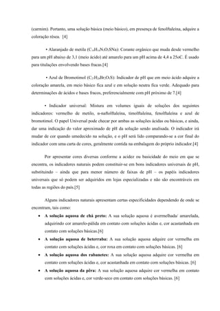 (carmim). Portanto, uma solução básica (meio básico), em presença de fenolftaleína, adquire a
coloração résea. [4]
• Alaranjado de metila (C14H14N3O3SNa): Corante orgânico que muda desde vermelho
para um pH abaixo de 3,1 (meio ácido) até amarelo para um pH acima de 4,4 a 25oC. É usado
para titulações envolvendo bases fracas.[4]
• Azul de Bromotimol (C27H28Br2O5S): Indicador de pH que em meio ácido adquire a
coloração amarela, em meio básico fica azul e em solução neutra fica verde. Adequado para
determinações de ácidos e bases fracos, preferencialmente com pH próximo de 7.[4]
• Indicador universal: Mistura em volumes iguais de soluções dos seguintes
indicadores: vermelho de metilo, α-naftolftaleína, timolftaleína, fenolftaleína e azul de
bromotimol. O papel Universal pode checar por ambas as soluções ácidas ou básicas, e ainda,
dar uma indicação do valor aproximado de pH da solução sendo analisada. O indicador irá
mudar de cor quando umedecido na solução, e o pH será lido comparando-se a cor final do
indicador com uma carta de cores, geralmente contida na embalagem do próprio indicador.[4]
Por apresentar cores diversas conforme a acidez ou basicidade do meio em que se
encontra, os indicadores naturais podem constituir-se em bons indicadores universais de pH,
substituindo – ainda que para menor número de faixas de pH – os papéis indicadores
universais que só podem ser adquiridos em lojas especializadas e não são encontráveis em
todas as regiões do país.[5]
Alguns indicadores naturais apresentam certas especificidades dependendo de onde se
encontram, tais como:
• A solução aquosa de chá preto: A sua solução aquosa é avermelhada/ amarelada,
adquirindo cor amarelo-pálida em contato com soluções ácidas e, cor acastanhada em
contato com soluções básicas.[6]
• A solução aquosa de beterraba: A sua solução aquosa adquire cor vermelha em
contato com soluções ácidas e, cor roxa em contato com soluções básicas. [6]
• A solução aquosa dos rabanetes: A sua solução aquosa adquire cor vermelha em
contato com soluções ácidas e, cor acastanhada em contato com soluções básicas. [6]
• A solução aquosa da pêra: A sua solução aquosa adquire cor vermelha em contato
com soluções ácidas e, cor verde-seco em contato com soluções básicas. [6]
 