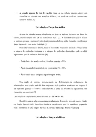 • A solução aquosa do chá de repolho roxo: A sua solução aquosa adquire cor
vermelha em contato com soluções ácidas e, cor verde ou azul em contato com
soluções básicas.[6]
Introdução - Força dos Ácidos
Ácidos são substâncias que, dissolvidas em água, se ionizam liberando, na forma de
catíons, exclusivamente íons (H+
ou hidroxônios H3O+
) [7]. A facilidade com que os ácidos
se ionizam em água e outros solventes é determinada pela força ácida. Os ácidos considerados
fortes liberam H+ com maior facilidade.[8]
Para saber se um ácido é forte, fraco ou moderado, precisamos analisar a relação entre
o número de moléculas ionizadas e o número de moléculas dissolvidas, onde α (alfa)
representa o grau de ionização do ácido. [8]
• Ácido forte: são aqueles onde α é igual ou superior a 50%.
• Ácido moderado (ou semiforte): α ocorre entre 5% e 50%.
• Ácido fraco: α não ultrapassa a porcentagem de 5%.
Uma reação de simples troca ou reação de deslocamento ou ainda reação de
substituição é uma reação onde há dois reagentes e dois produtos, sendo que um reagente é
um elemento químico e o outro é um composto, e entre os produtos há igualmente, um
elemento e um composto.[9]
Uma reação de simples troca possui a forma A + BC  B + AC.
O critério para se saber se uma determinada reação de simples troca irá ocorrer é dado
em função da reatividade. Em última instância a reatividade, que é a medida da propensão
para a ocorrência de uma reação, depende da variação de Energia de uma reação.[9]
Introdução – Sangue do Diabo
 