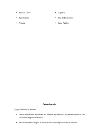 • Suco de Limão
• Fenolftaleína
• Vinagre
• Magnésio
• Azul de Bromotimol
• Ácido Acético
Procedimento
1ª Parte: Indicadores Naturais
 Cortar uma fatia de beterraba e um folha de repolho-roxo, em pequenos pedaços e os
colocar em béqueres separados;
 Ferver em um bico de gás, os pedaços cortados em água durante 10 minutos;
 