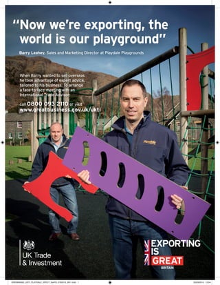 When Barry wanted to sell overseas
he took advantage of expert advice,
tailored to his business. To arrange
a face-to-face meeting with an
International Trade Advisor:
call 0800 093 2110 or visit
www.greatbusiness.gov.uk/ukti
“Now we’re exporting, the
world is our playground”
Barry Leahey, Sales and Marketing Director at Playdale Playgrounds
GRE08S0002_UKTI_PLAYDALE_SPECT_NoIFB_276X210_MV1.indd 1 25/03/2014 13:54
 